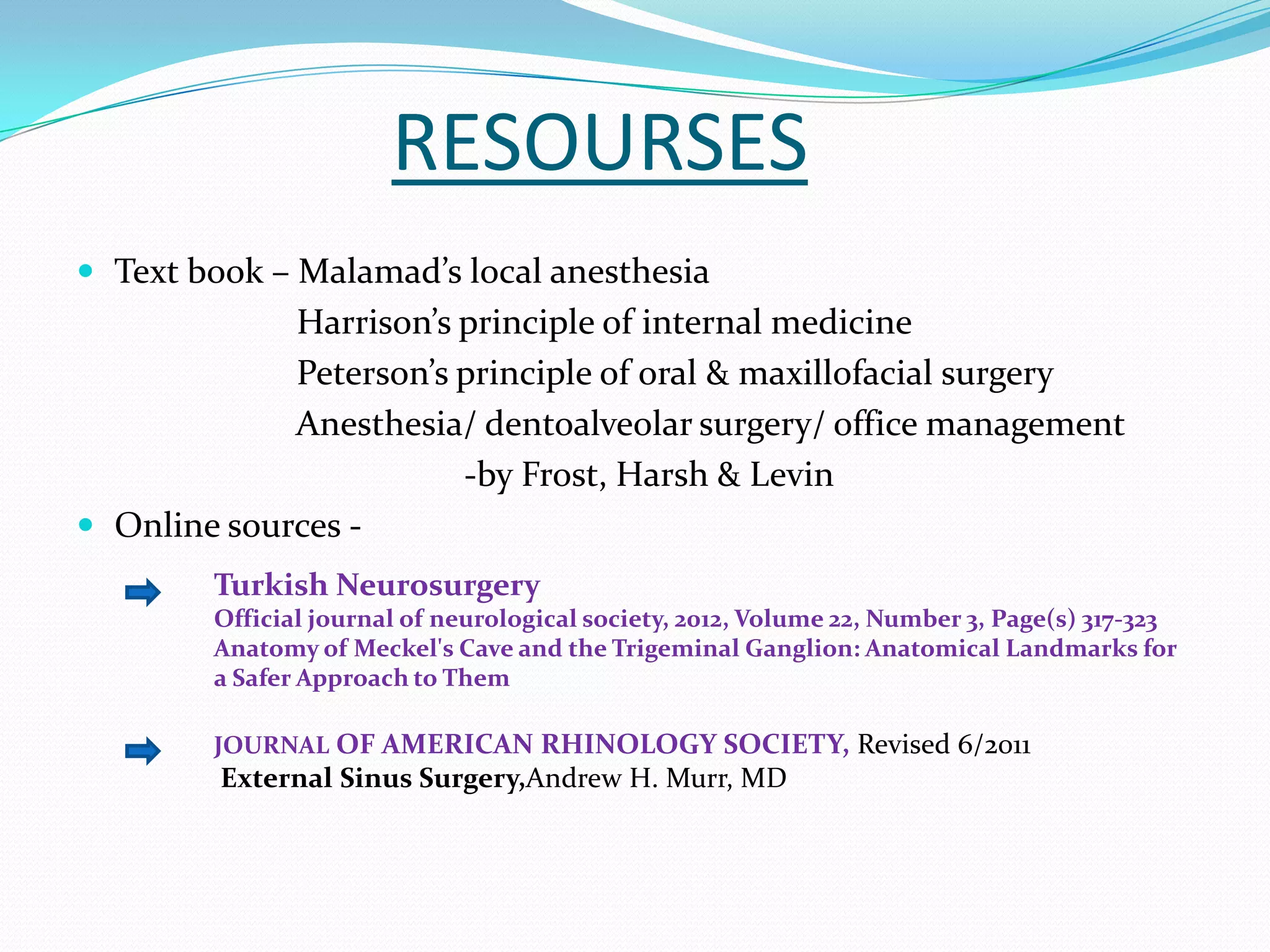 RESOURSES
 Text book – Malamad’s local anesthesia
Harrison’s principle of internal medicine
Peterson’s principle of oral & maxillofacial surgery
Anesthesia/ dentoalveolar surgery/ office management
-by Frost, Harsh & Levin
 Online sources -
Turkish Neurosurgery
Official journal of neurological society, 2012, Volume 22, Number 3, Page(s) 317-323
Anatomy of Meckel's Cave and the Trigeminal Ganglion: Anatomical Landmarks for
a Safer Approach to Them
JOURNAL OF AMERICAN RHINOLOGY SOCIETY, Revised 6/2011
External Sinus Surgery,Andrew H. Murr, MD
 