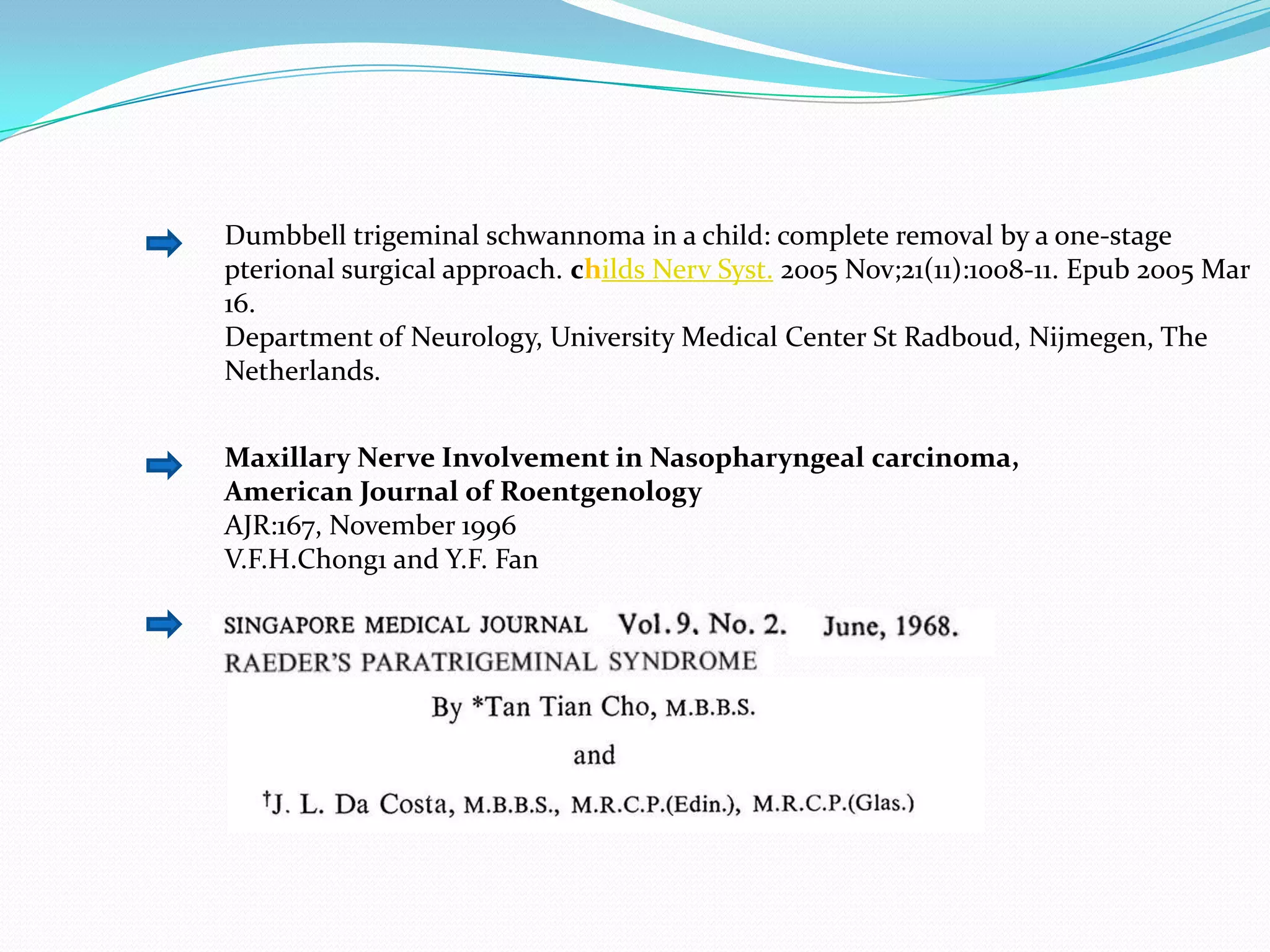 Dumbbell trigeminal schwannoma in a child: complete removal by a one-stage
pterional surgical approach. childs Nerv Syst. 2005 Nov;21(11):1008-11. Epub 2005 Mar
16.
Department of Neurology, University Medical Center St Radboud, Nijmegen, The
Netherlands.
Maxillary Nerve Involvement in Nasopharyngeal carcinoma,
American Journal of Roentgenology
AJR:167, November 1996
V.F.H.Chong1 and Y.F. Fan
 
