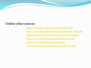 Online other sources
http://smj.sma.org.sg/0902/0902smj10.pdf
http://www.rbrs.org/dbfiles/journalarticle_0814.pdf
http://www.ncbi.nlm.nih.gov/pubmed/21986433
http://www.medizin.unigreifswald.de/neuro
http://www.medizin.uni-greifswald
www.tsdocs.org/downloads/CranialNerves.pdf
 