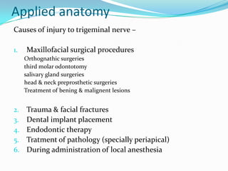 Applied anatomy
Causes of injury to trigeminal nerve –
1. Maxillofacial surgical procedures
Orthognathic surgeries
third molar odontotomy
salivary gland surgeries
head & neck preprosthetic surgeries
Treatment of bening & malignent lesions
2. Trauma & facial fractures
3. Dental implant placement
4. Endodontic therapy
5. Tratment of pathology (specially periapical)
6. During administration of local anesthesia
 
