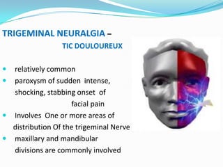 TRIGEMINAL NEURALGIA –
TIC DOULOUREUX
 relatively common
 paroxysm of sudden intense,
shocking, stabbing onset of
facial pain
 Involves One or more areas of
distribution Of the trigeminal Nerve
 maxillary and mandibular
divisions are commonly involved
 