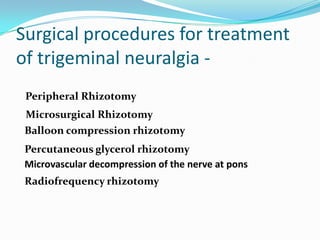 Surgical procedures for treatment
of trigeminal neuralgia -
Radiofrequency rhizotomy
Microvascular decompression of the nerve at pons
Percutaneous glycerol rhizotomy
Balloon compression rhizotomy
Peripheral Rhizotomy
Microsurgical Rhizotomy
 