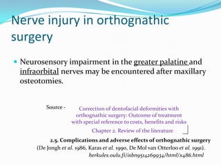 Nerve injury in orthognathic
surgery
 Neurosensory impairment in the greater palatine and
infraorbital nerves may be encountered after maxillary
osteotomies.
herkules.oulu.fi/isbn9514269934/html/x486.html
Correction of dentofacial deformities with
orthognathic surgery: Outcome of treatment
with special reference to costs, benefits and risks
Chapter 2. Review of the literature
(De Jongh et al. 1986, Karas et al. 1990, De Mol van Otterloo et al. 1991).
2.5. Complications and adverse effects of orthognathic surgery
Source -
 