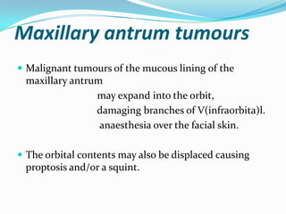 Maxillary antrum tumours
 Malignant tumours of the mucous lining of the
maxillary antrum
may expand into the orbit,
damaging branches of V(infraorbita)l.
anaesthesia over the facial skin.
 The orbital contents may also be displaced causing
proptosis and/or a squint.
 