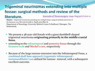 Trigeminal neurinomas extending into multiple
fossae: surgical methods and review of the
literature.
 We present a 38-year-old female with a giant dumbbell-shaped
trigeminal neurinoma originating primarily in the middle cranial
fossa,
 extending to the infratemporal and posterior fossae through the
foramen ovale and Meckel's cave, respectively.
 Because of the large tumour extension into the Infratemporal Fossa, a
combined skull base approach (zygomatic infratemporal -
transmandibular) was utilised for tumour removal, with a subsequent
excellent outcome.
Journals of Neurosurgery 1999 Aug;91(2):202-11.
Source - Trigeminal neurinomas extending into multiple fossae: surgical methods and review of
the literature.2005 Nov;21(11):1008-11. Epub 2005 Mar 16.
Department of Neurology, University Medical Center St Radboud, Nijmegen, The
Netherlands.
 
