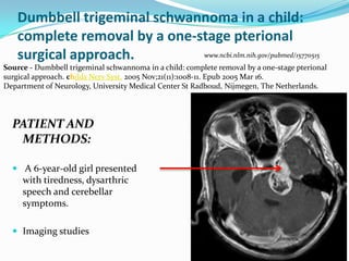 Dumbbell trigeminal schwannoma in a child:
complete removal by a one-stage pterional
surgical approach.
PATIENT AND
METHODS:
 A 6-year-old girl presented
with tiredness, dysarthric
speech and cerebellar
symptoms.
 Imaging studies
Source - Dumbbell trigeminal schwannoma in a child: complete removal by a one-stage pterional
surgical approach. childs Nerv Syst. 2005 Nov;21(11):1008-11. Epub 2005 Mar 16.
Department of Neurology, University Medical Center St Radboud, Nijmegen, The Netherlands.
www.ncbi.nlm.nih.gov/pubmed/15770515
 
