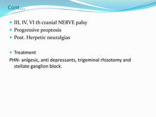 Cont….
 III, IV, VI th cranial NERVE palsy
 Progressive proptosis
 Post. Herpetic neuralgias
 Treatment
PHN- anlgesic, anti depressants, trigeminal rhizotomy and
stellate ganglion block.
 