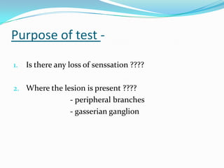 Purpose of test -
1. Is there any loss of senssation ????
2. Where the lesion is present ????
- peripheral branches
- gasserian ganglion
 