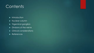 Contents 
 Introduction 
 Nuclear column 
 Trigeminal ganglion 
 Divisions of the nerve 
 Clinical considerations 
 References 
 