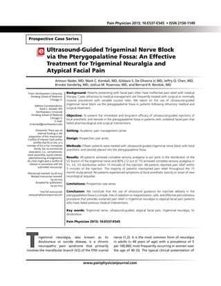 Background: Patients presenting with facial pain often have ineffective pain relief with medical
therapy. Cases refractory to medical management are frequently treated with surgical or minimally
invasive procedures with variable success rates. We report on the use of ultrasound-guided
trigeminal nerve block via the pterygopalatine fossa in patients following refractory medical and
surgical treatment.
Objective: To present the immediate and long-term efficacy of ultrasound-guided injections of
local anesthetic and steroids in the pterygopalatine fossa in patients with unilateral facial pain that
failed pharmacological and surgical interventions.
Setting: Academic pain management center.
Design: Prospective case series.
Methods: Fifteen patients were treated with ultrasound-guided trigeminal nerve block with local
anesthetic and steroids placed into the pterygopalatine fossa.
Results: All patients achieved complete sensory analgesia to pin prick in the distribution of the
V2 branch of the trigeminal nerve and 80% (12 out of 15) achieved complete sensory analgesia in
V1, V2, V3 distribution within 15 minutes of the injection. All patients reported pain relief within
5 minutes of the injection. The majority of patients maintained pain relief throughout the 15
month study period. No patients experienced symptoms of local anesthetic toxicity or onset of new
neurological sequelae.
Limitations: Prospective case series.
Conclusion: We conclude that the use of ultrasound guidance for injectate delivery in the
pterygopalatine fossa is a simple, free of radiation or magnetization, safe, and effective percutaneous
procedure that provides sustained pain relief in trigeminal neuralgia or atypical facial pain patients
who have failed previous medical interventions.
Key words: Trigeminal nerve, ultrasound-guided, atypical facial pain, trigeminal neuralgia, tic
douloureux.
Pain Physician 2013; 16:E537-E545
Prospective Case Series
Ultrasound-Guided Trigeminal Nerve Block
via the Pterygopalatine Fossa: An Effective
Treatment for Trigeminal Neuralgia and
Atypical Facial Pain
From: Northwestern University,
Feinberg School of Medicine,
Chicago, IL
Address Correspondence:
Mark C. Kendall, MD
Northwestern University
Feinberg School of Medicine
Chicago, IL
E-mail:
m-kendall@northwestern.edu
Disclaimer: There was no
external funding in the
preparation of this manuscript.
Conflict of interest: Each author
certifies that he or she, or a
member of his or her immediate
family, has no commercial
association, (i.e., consultancies,
stock ownership, equity interest,
patent/licensing arrangements,
etc.) that might post a conflict of
interest in connection with the
submitted manuscript.
Manuscript received: 03-18-2013
Revised manuscript received:
04-29-2013
Accepted for publication:
04-30-2013
Free full manuscript:
www.painphysicianjournal.com
Antoun Nader, MD, Mark C. Kendall, MD, Gildasio S. De Oliveira Jr, MD, Jeffry Q. Chen, MD,
Brooke Vanderby, MD, Joshua M. Rosenow, MD, and Bernard R. Bendok, MD
www.painphysicianjournal.com
Trigeminal neuralgia, also known as tic
douloureux or suicide disease, is a chronic
neuropathic pain syndrome that primarily
involves the mandibular branch (V2) of the fifth cranial
nerve (1,2). It is the most common form of neuralgia
in adults (> 40 years of age) with a prevalence of 5
per 100,000, most frequently occurring in women over
the age of 40 (3). The typical clinical presentation of
Pain Physician 2013; 16:E537-E545 • ISSN 2150-1149
 
