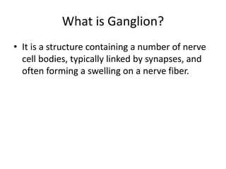 What is Ganglion?
• It is a structure containing a number of nerve
cell bodies, typically linked by synapses, and
often forming a swelling on a nerve fiber.
 