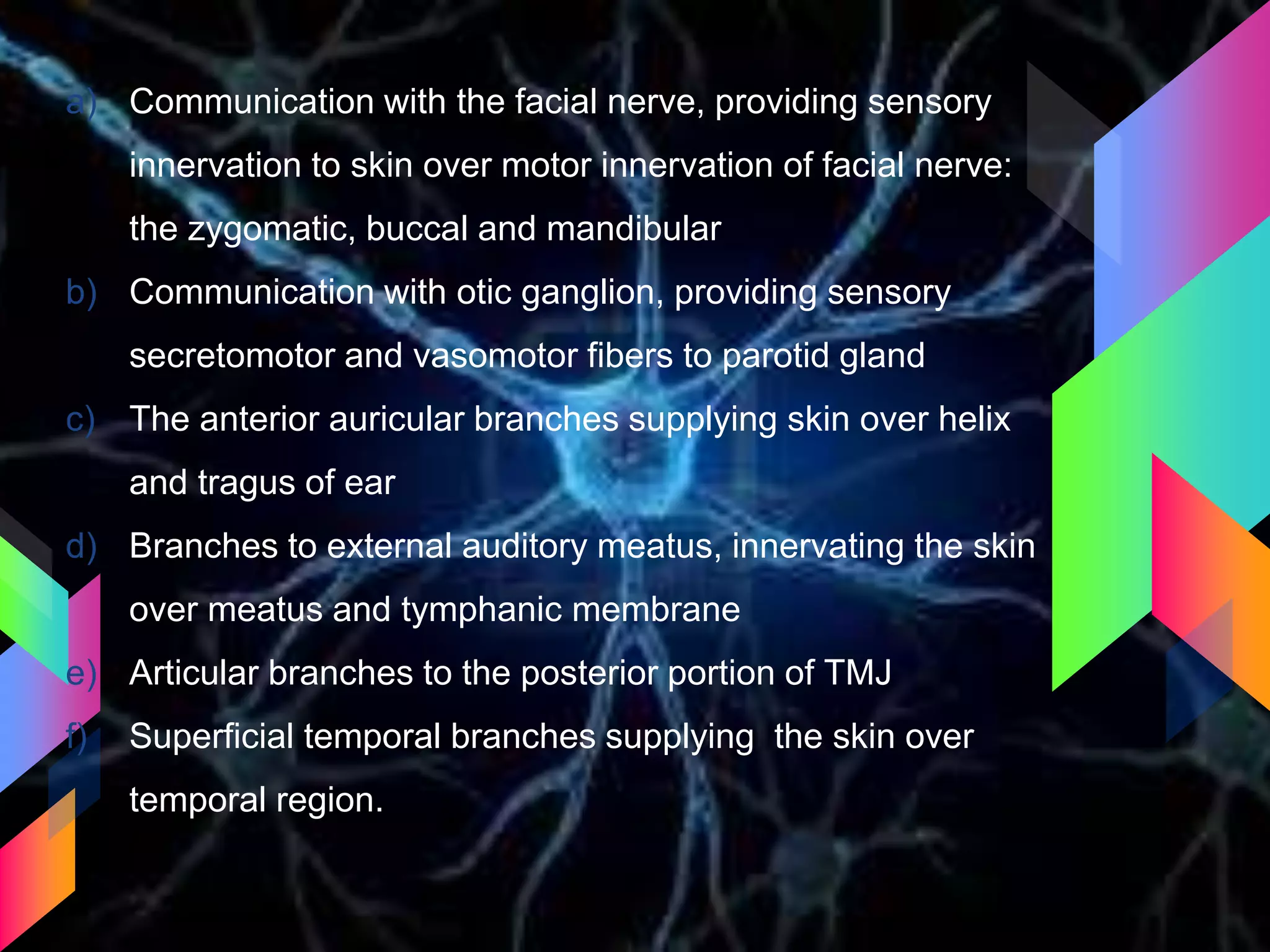 a) Communication with the facial nerve, providing sensory
innervation to skin over motor innervation of facial nerve:
the zygomatic, buccal and mandibular
b) Communication with otic ganglion, providing sensory
secretomotor and vasomotor fibers to parotid gland
c) The anterior auricular branches supplying skin over helix
and tragus of ear
d) Branches to external auditory meatus, innervating the skin
over meatus and tymphanic membrane
e) Articular branches to the posterior portion of TMJ
f) Superficial temporal branches supplying the skin over
temporal region.
 