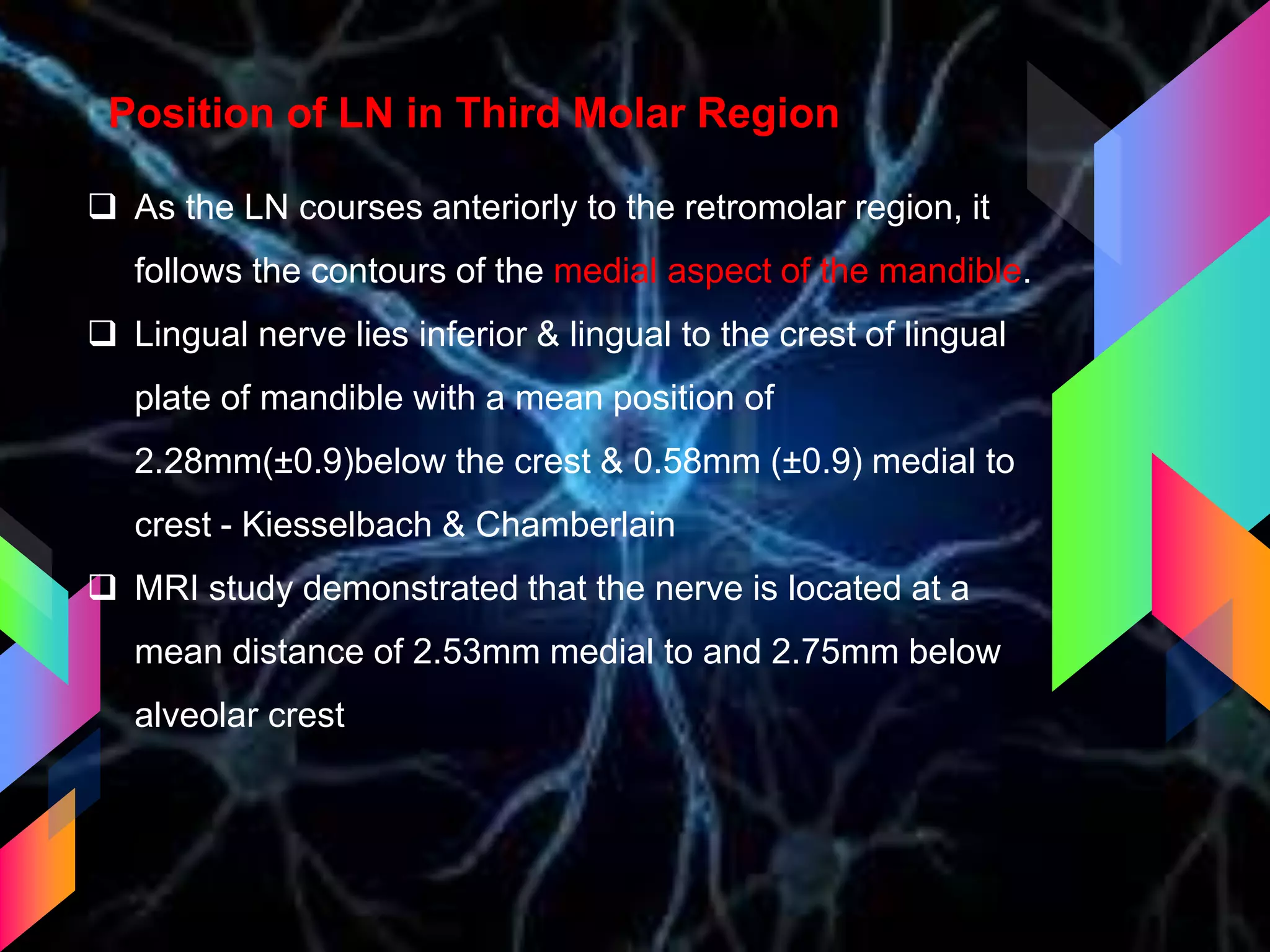 Position of LN in Third Molar Region
 As the LN courses anteriorly to the retromolar region, it
follows the contours of the medial aspect of the mandible.
 Lingual nerve lies inferior & lingual to the crest of lingual
plate of mandible with a mean position of
2.28mm(±0.9)below the crest & 0.58mm (±0.9) medial to
crest - Kiesselbach & Chamberlain
 MRI study demonstrated that the nerve is located at a
mean distance of 2.53mm medial to and 2.75mm below
alveolar crest
 