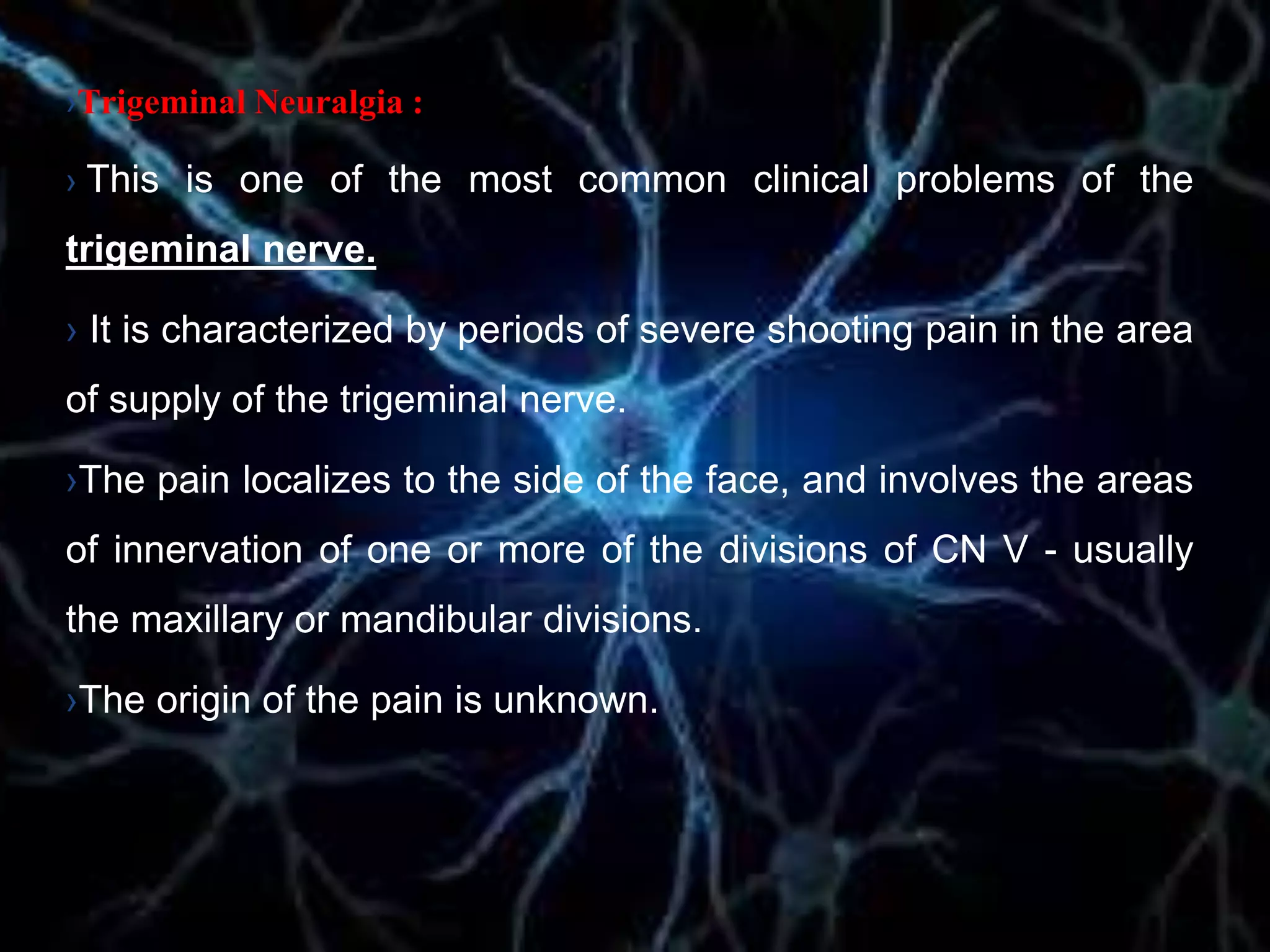›Trigeminal Neuralgia :
› This is one of the most common clinical problems of the
trigeminal nerve.
› It is characterized by periods of severe shooting pain in the area
of supply of the trigeminal nerve.
›The pain localizes to the side of the face, and involves the areas
of innervation of one or more of the divisions of CN V - usually
the maxillary or mandibular divisions.
›The origin of the pain is unknown.
 