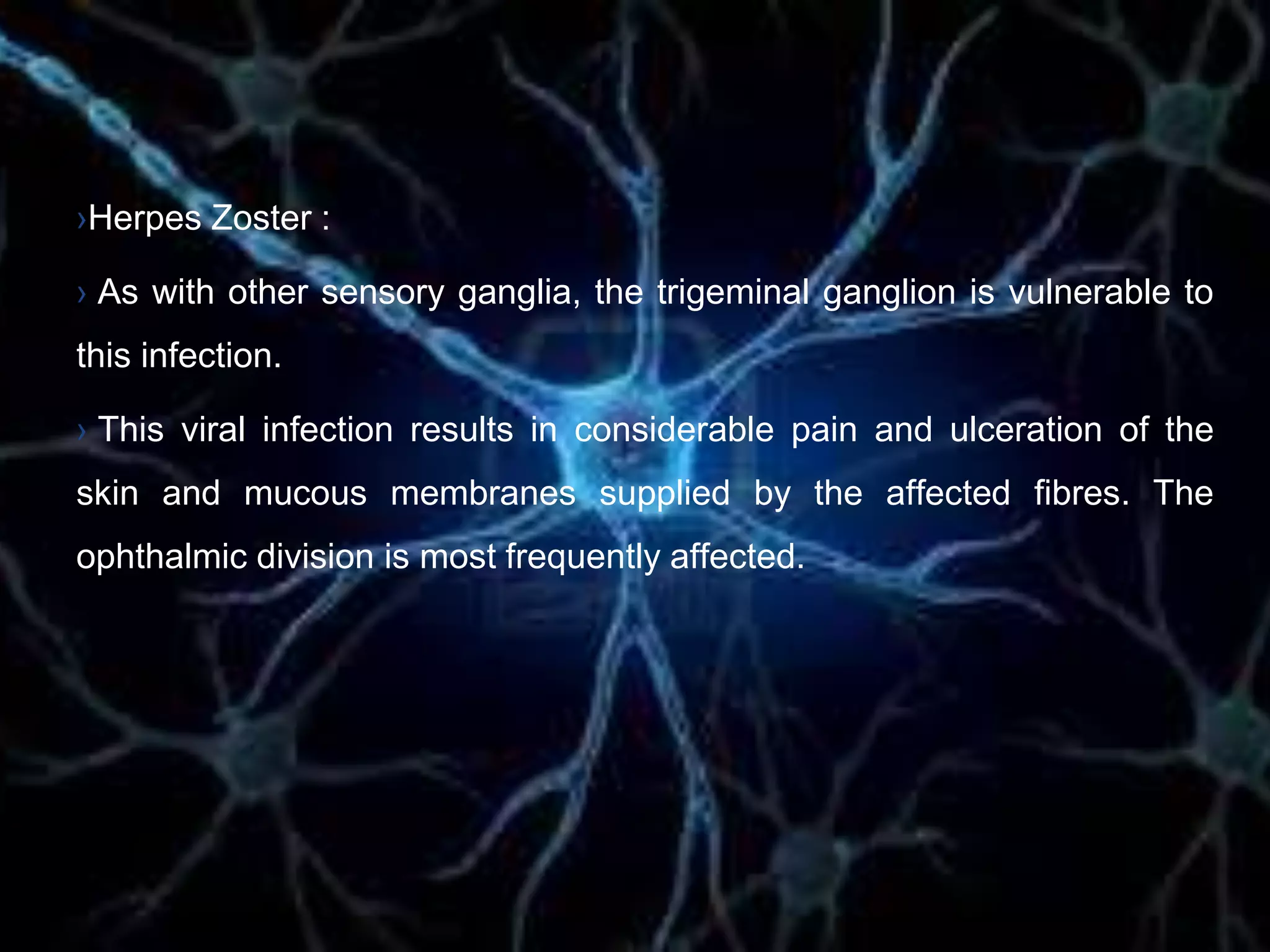 ›Herpes Zoster :
› As with other sensory ganglia, the trigeminal ganglion is vulnerable to
this infection.
› This viral infection results in considerable pain and ulceration of the
skin and mucous membranes supplied by the affected fibres. The
ophthalmic division is most frequently affected.
 