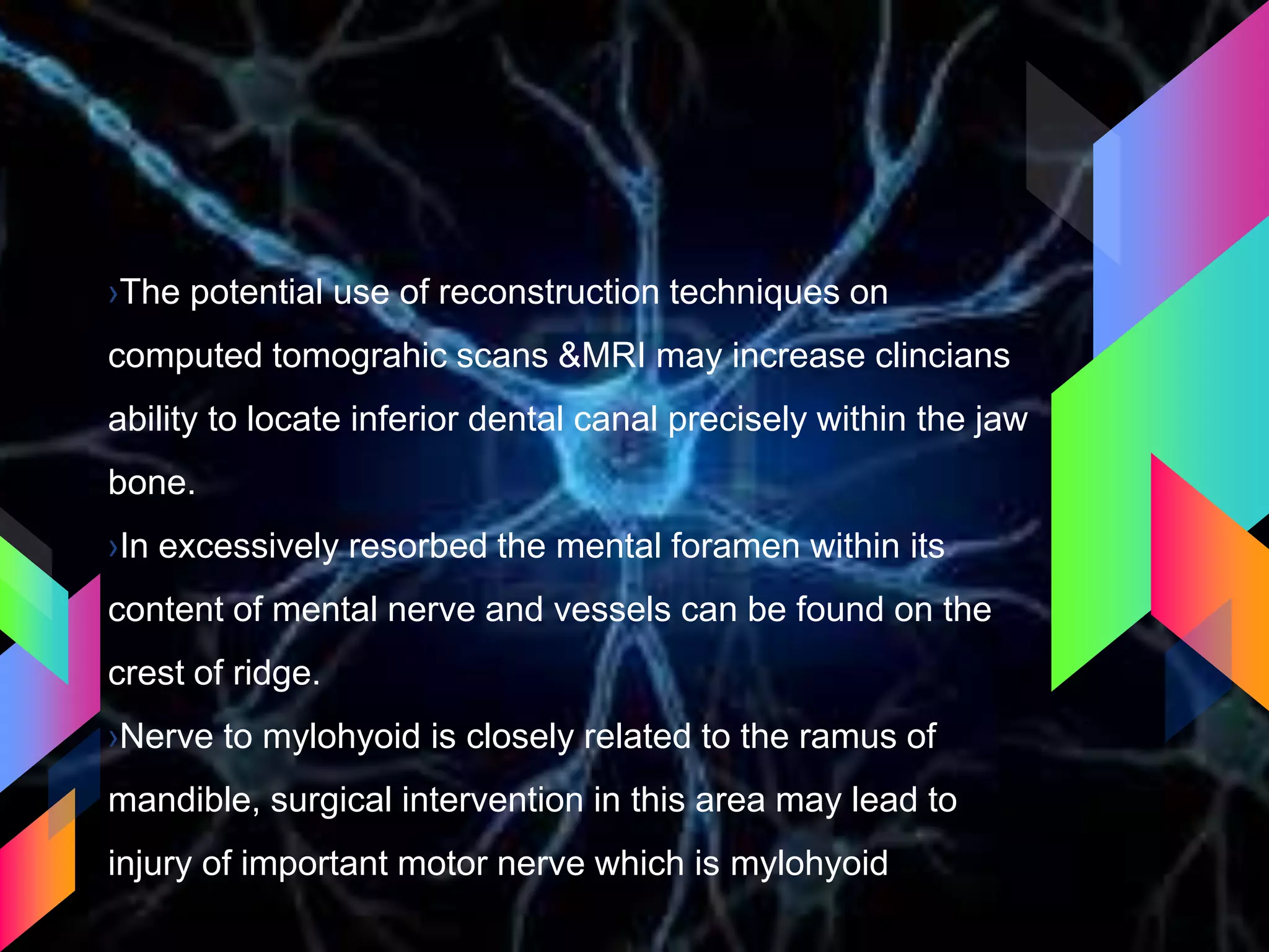 ›The potential use of reconstruction techniques on
computed tomograhic scans &MRI may increase clincians
ability to locate inferior dental canal precisely within the jaw
bone.
›In excessively resorbed the mental foramen within its
content of mental nerve and vessels can be found on the
crest of ridge.
›Nerve to mylohyoid is closely related to the ramus of
mandible, surgical intervention in this area may lead to
injury of important motor nerve which is mylohyoid
 