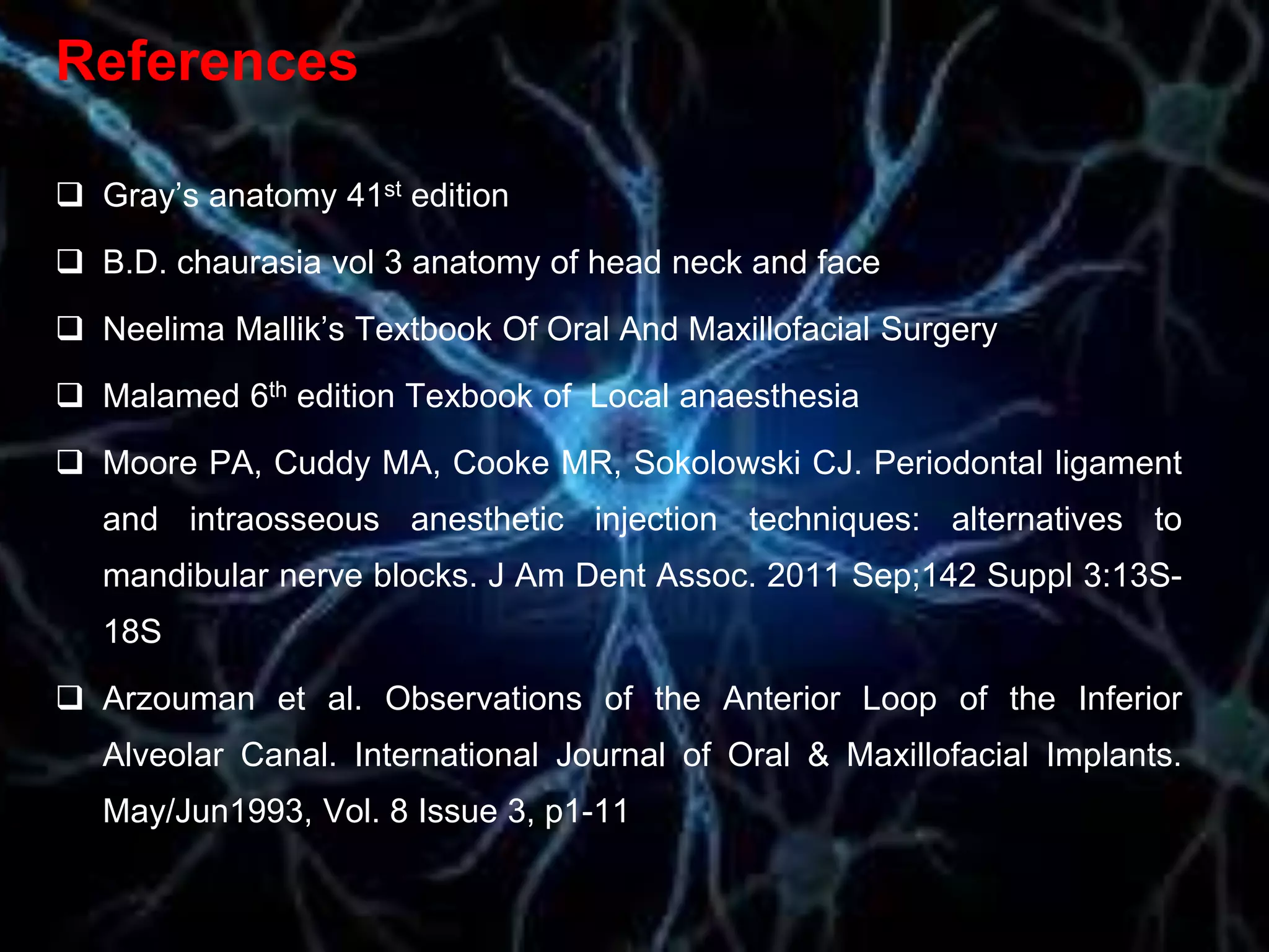 References
 Gray’s anatomy 41st edition
 B.D. chaurasia vol 3 anatomy of head neck and face
 Neelima Mallik’s Textbook Of Oral And Maxillofacial Surgery
 Malamed 6th edition Texbook of Local anaesthesia
 Moore PA, Cuddy MA, Cooke MR, Sokolowski CJ. Periodontal ligament
and intraosseous anesthetic injection techniques: alternatives to
mandibular nerve blocks. J Am Dent Assoc. 2011 Sep;142 Suppl 3:13S-
18S
 Arzouman et al. Observations of the Anterior Loop of the Inferior
Alveolar Canal. International Journal of Oral & Maxillofacial Implants.
May/Jun1993, Vol. 8 Issue 3, p1-11
 