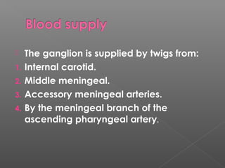  The ganglion is supplied by twigs from:
1. Internal carotid.
2. Middle meningeal.
3. Accessory meningeal arteries.
4. By the meningeal branch of the
ascending pharyngeal artery.
 