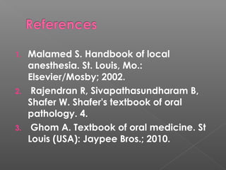 1. Malamed S. Handbook of local
anesthesia. St. Louis, Mo.:
Elsevier/Mosby; 2002.
2. Rajendran R, Sivapathasundharam B,
Shafer W. Shafer's textbook of oral
pathology. 4.
3. Ghom A. Textbook of oral medicine. St
Louis (USA): Jaypee Bros.; 2010.
 