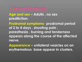  Age and sex – Adults , no sex
prediliction.
 Prodromal symptoms- prodromal period
of 2 to 4 days , shooting pain ,
paresthesia , burning and tenderness
appears along the course of the affected
nerve.
 Appearance – unilateral vesicles on an
erythematous base appear in clusters.
 