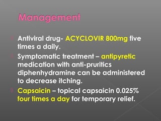  Antiviral drug- ACYCLOVIR 800mg five
times a daily.
 Symptomatic treatment – antipyretic
medication with anti-pruritics
diphenhydramine can be administered
to decrease itching.
 Capsaicin – topical capsaicin 0.025%
four times a day for temporary relief.
 