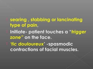  searing , stabbing or lancinating
type of pain,
 Initiate- patient touches a “trigger
zone” on the face.
 ‘tic douloureux’ -spasmodic
contractions of facial muscles.
 