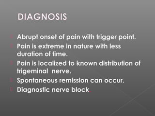  Abrupt onset of pain with trigger point.
 Pain is extreme in nature with less
duration of time.
 Pain is localized to known distribution of
trigeminal nerve.
 Spontaneous remission can occur.
 Diagnostic nerve block.
 