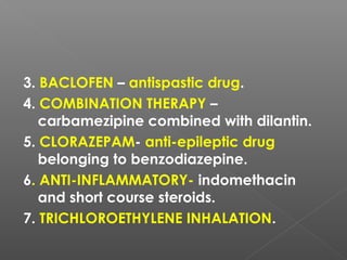 3. BACLOFEN – antispastic drug.
4. COMBINATION THERAPY –
carbamezipine combined with dilantin.
5. CLORAZEPAM- anti-epileptic drug
belonging to benzodiazepine.
6. ANTI-INFLAMMATORY- indomethacin
and short course steroids.
7. TRICHLOROETHYLENE INHALATION.
 