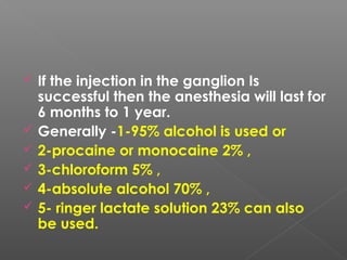 If the injection in the ganglion Is
successful then the anesthesia will last for
6 months to 1 year.
 Generally -1-95% alcohol is used or
 2-procaine or monocaine 2% ,
 3-chloroform 5% ,
 4-absolute alcohol 70% ,
 5- ringer lactate solution 23% can also
be used.
 