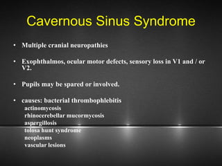 Cavernous Sinus Syndrome
• Multiple cranial neuropathies
• Exophthalmos, ocular motor defects, sensory loss in V1 and / or
V2.
• Pupils may be spared or involved.
• causes: bacterial thrombophlebitis
actinomycosis
rhinocerebellar mucormycosis
aspergillosis
tolosa hunt syndrome
neoplasms
vascular lesions
 