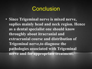 Conclusion
• Since Trigeminal nerve is mixed nerve,
suplies mainly head and neck region. Hence
as a dental specialist one should know
throughly about itracranial and
extracranial course and distribution of
Trigeminal nerve,to diagnose the
pathologies associated with Trigeminal
nerve and for appropriate treatment.
 