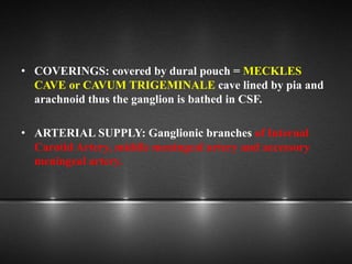 • COVERINGS: covered by dural pouch = MECKLES
CAVE or CAVUM TRIGEMINALE cave lined by pia and
arachnoid thus the ganglion is bathed in CSF.
• ARTERIAL SUPPLY: Ganglionic branches of Internal
Carotid Artery, middle meningeal artery and accessory
meningeal artery.
 