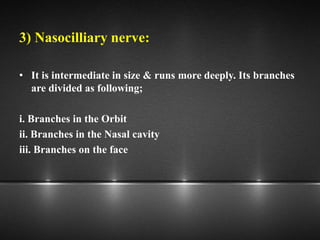 3) Nasocilliary nerve:
• It is intermediate in size & runs more deeply. Its branches
are divided as following;
i. Branches in the Orbit
ii. Branches in the Nasal cavity
iii. Branches on the face
 