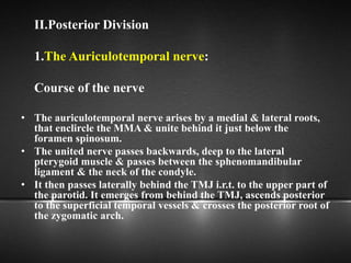 II.Posterior Division
1.The Auriculotemporal nerve:
Course of the nerve
• The auriculotemporal nerve arises by a medial & lateral roots,
that enclircle the MMA & unite behind it just below the
foramen spinosum.
• The united nerve passes backwards, deep to the lateral
pterygoid muscle & passes between the sphenomandibular
ligament & the neck of the condyle.
• It then passes laterally behind the TMJ i.r.t. to the upper part of
the parotid. It emerges from behind the TMJ, ascends posterior
to the superficial temporal vessels & crosses the posterior root of
the zygomatic arch.
 