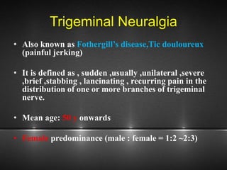 Trigeminal Neuralgia
• Also known as Fothergill’s disease,Tic douloureux
(painful jerking)
• It is defined as , sudden ,usually ,unilateral ,severe
,brief ,stabbing , lancinating , recurring pain in the
distribution of one or more branches of trigeminal
nerve.
• Mean age: 50 y onwards
• Female predominance (male : female = 1:2 ~2:3)
 