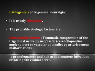Pathogenesis of trigeminal neuralgia:
• It is usualy idiopathic.
• The probable etiologic factors are:
Intra cranial tumors: Traumatic compression of the
trigeminal nerve by neoplastic (cerebellopontine
angle tumor) or vascular anomalies eg arteriovenous
malformations
: granulomatous and non granulomatous infections
involving 5th cranial nerve.
 
