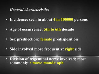General characteristics
• Incidence: seen in about 4 in 100000 persons
• Age of occurrence: 5th to 6th decade
• Sex predilection: female predisposition
• Side involved more frequently: right side
• Division of trigeminal nerve involved; most
commonly : max> mand> oph
 