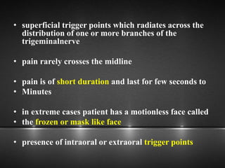 • superficial trigger points which radiates across the
distribution of one or more branches of the
trigeminalnerve
• pain rarely crosses the midline
• pain is of short duration and last for few seconds to
• Minutes
• in extreme cases patient has a motionless face called
• the frozen or mask like face
• presence of intraoral or extraoral trigger points
 