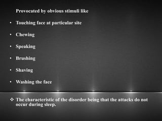Provocated by obvious stimuli like
• Touching face at particular site
• Chewing
• Speaking
• Brushing
• Shaving
• Washing the face
 The characteristic of the disorder being that the attacks do not
occur during sleep.
 