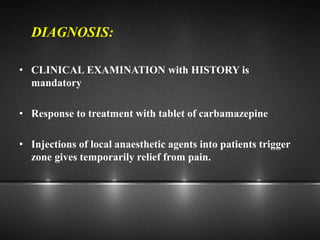 DIAGNOSIS:
• CLINICAL EXAMINATION with HISTORY is
mandatory
• Response to treatment with tablet of carbamazepine
• Injections of local anaesthetic agents into patients trigger
zone gives temporarily relief from pain.
 
