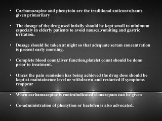 • Carbamazapine and phenytoin are the traditional anticonvulsants
given primarilary
• The dosage of the drug used intially should be kept small to minimum
especialy in elderly patients to avoid nausea,vomiting and gastric
irritation.
• Dosage should be taken at night so that adequate serum concentration
is present early morning.
• Complete blood count,liver function,platelet count should be done
prior to treatment.
• Onces the pain remission has being achieved the drug dose should be
kept at maintainence level or withdrawn and restarted if symptoms
reappear
• When carbamazepine is contraindicated clonazepam can be given
• Co-administration of phenytion or baclofen is also advocated.
 
