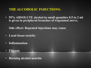 THE ALCOHOLIC INJECTIONS:
• 95% ABSOLUTE alcohol in small quantites 0.5 to 2 ml
is given in peripheral branches of trigeminal nerve.
Side effect: Repeated injections may cause
• Local tissue toxicity
• Inflammation
• Fibrosis
• Burning alcohol neuritis
 