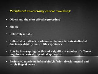 Peripheral neurectomy (nerve avulsion):
• Oldest and the most effective procedure
• Simple
• Relatively reliable
• Indicated in patients in whom craniotomy is contraindicated
due to age,debility,limited life expectancy
• Acts by interrupting the flow of a significant number of afferent
impulses to central trigeminal apparatus.
• Performed mostly on infraorbital,inferior alveolar,mental and
rarely lingual nerve.
 