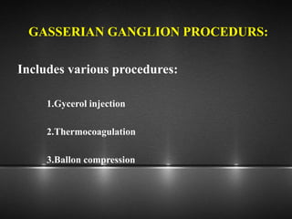 GASSERIAN GANGLION PROCEDURS:
Includes various procedures:
1.Gycerol injection
2.Thermocoagulation
3.Ballon compression
 