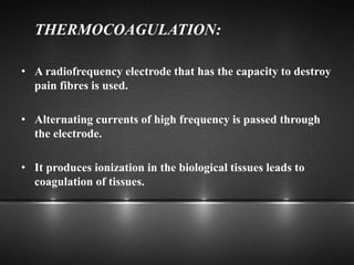 THERMOCOAGULATION:
• A radiofrequency electrode that has the capacity to destroy
pain fibres is used.
• Alternating currents of high frequency is passed through
the electrode.
• It produces ionization in the biological tissues leads to
coagulation of tissues.
 