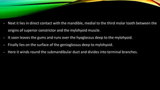 - Next it lies in direct contact with the mandible, medial to the third molar tooth between the
origins of superior constrictor and the mylohyoid muscle.
- It soon leaves the gums and runs over the hyoglossus deep to the mylohyoid.
- Finally lies on the surface of the genioglossus deep to mylohyoid.
- Here it winds round the submandibular duct and divides into terminal branches.
 