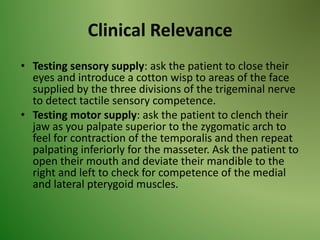 Clinical Relevance
• Testing sensory supply: ask the patient to close their
eyes and introduce a cotton wisp to areas of the face
supplied by the three divisions of the trigeminal nerve
to detect tactile sensory competence.
• Testing motor supply: ask the patient to clench their
jaw as you palpate superior to the zygomatic arch to
feel for contraction of the temporalis and then repeat
palpating inferiorly for the masseter. Ask the patient to
open their mouth and deviate their mandible to the
right and left to check for competence of the medial
and lateral pterygoid muscles.
 