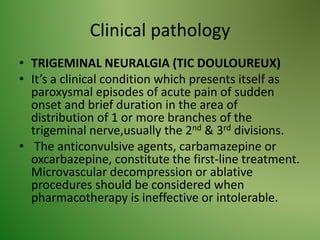 Clinical pathology
• TRIGEMINAL NEURALGIA (TIC DOULOUREUX)
• It’s a clinical condition which presents itself as
paroxysmal episodes of acute pain of sudden
onset and brief duration in the area of
distribution of 1 or more branches of the
trigeminal nerve,usually the 2nd & 3rd divisions.
• The anticonvulsive agents, carbamazepine or
oxcarbazepine, constitute the first-line treatment.
Microvascular decompression or ablative
procedures should be considered when
pharmacotherapy is ineffective or intolerable.
 