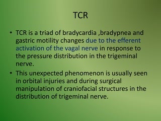 TCR
• TCR is a triad of bradycardia ,bradypnea and
gastric motility changes due to the efferent
activation of the vagal nerve in response to
the pressure distribution in the trigeminal
nerve.
• This unexpected phenomenon is usually seen
in orbital injuries and during surgical
manipulation of craniofacial structures in the
distribution of trigeminal nerve.
 