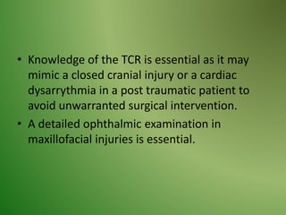 • Knowledge of the TCR is essential as it may
mimic a closed cranial injury or a cardiac
dysarrythmia in a post traumatic patient to
avoid unwarranted surgical intervention.
• A detailed ophthalmic examination in
maxillofacial injuries is essential.
 